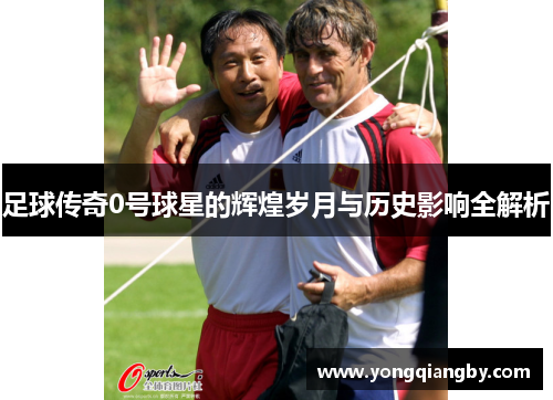 足球传奇0号球星的辉煌岁月与历史影响全解析