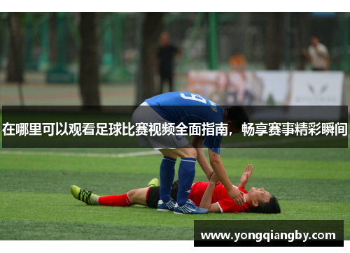 在哪里可以观看足球比赛视频全面指南，畅享赛事精彩瞬间